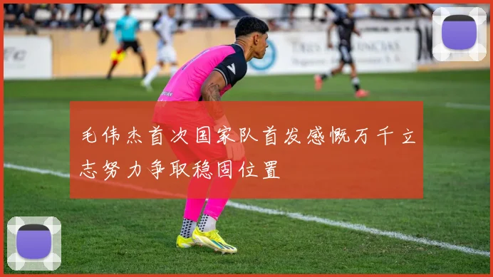 毛伟杰首次国家队首发感慨万千立志努力争取稳固位置
