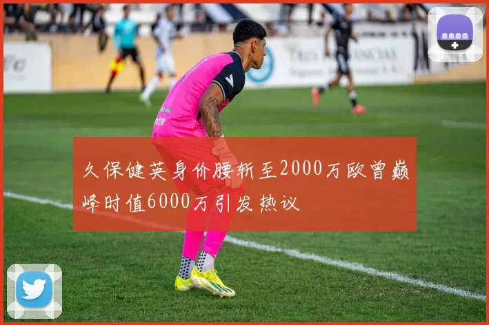 久保健英身价腰斩至2000万欧曾巅峰时值6000万引发热议