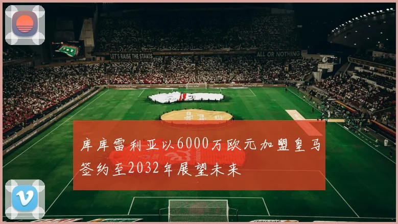 库库雷利亚以6000万欧元加盟皇马签约至2032年展望未来
