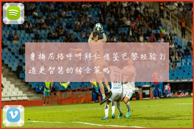 鲁梅尼格呼吁拜仁借鉴巴黎经验打造更智慧的转会策略