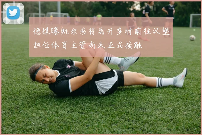 德媒曝凯尔或将离开多特前往汉堡担任体育主管尚未正式接触