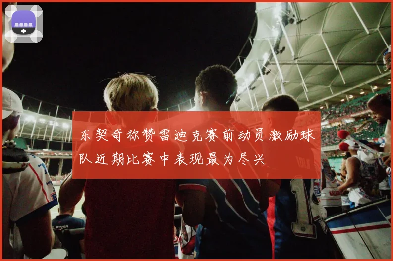 东契奇称赞雷迪克赛前动员激励球队近期比赛中表现最为尽兴