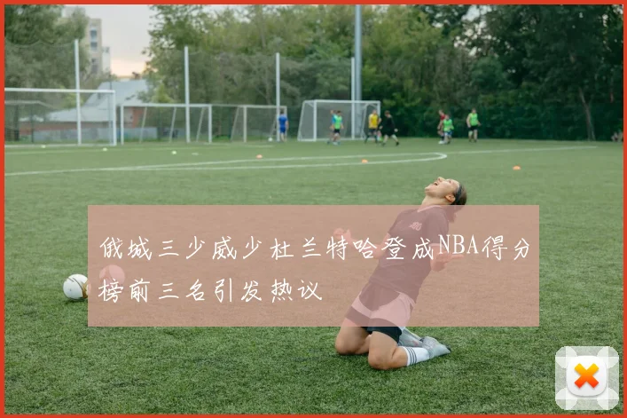 俄城三少威少杜兰特哈登成NBA得分榜前三名引发热议