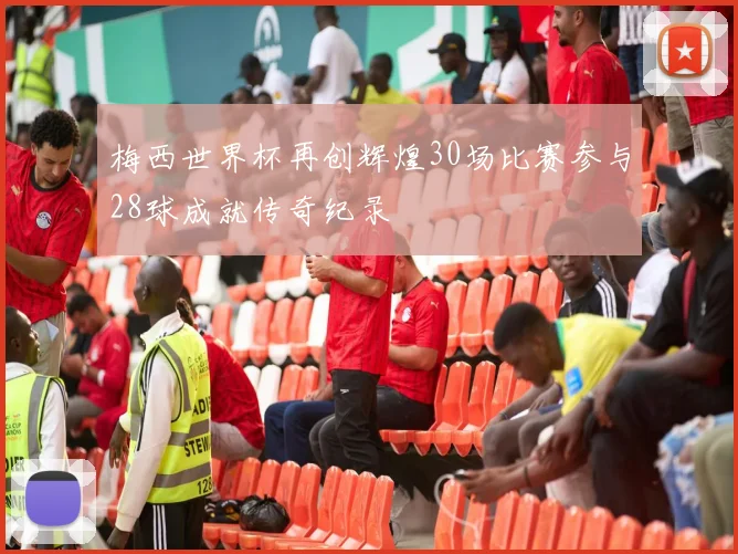梅西世界杯再创辉煌30场比赛参与28球成就传奇纪录