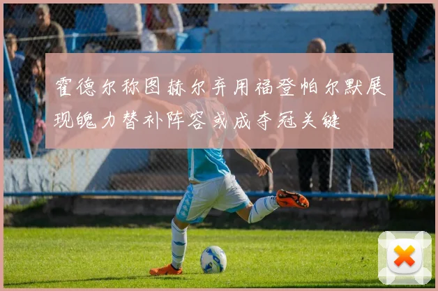霍德尔称图赫尔弃用福登帕尔默展现魄力替补阵容或成夺冠关键