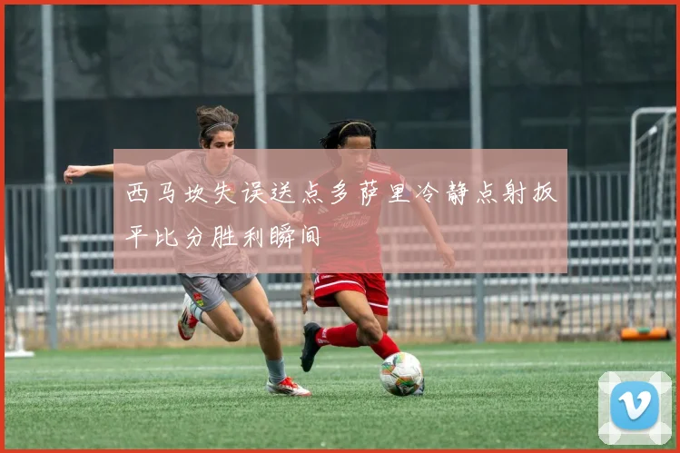 西马坎失误送点多萨里冷静点射扳平比分胜利瞬间
