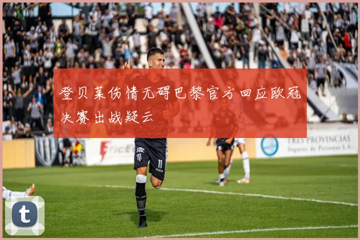 登贝莱伤情无碍巴黎官方回应欧冠决赛出战疑云