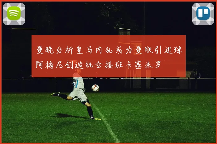 曼晚分析皇马内乱或为曼联引进琼阿梅尼创造机会接班卡塞米罗