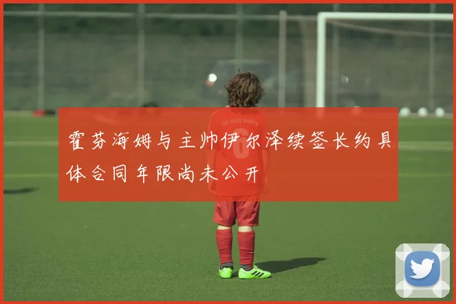 霍芬海姆与主帅伊尔泽续签长约具体合同年限尚未公开
