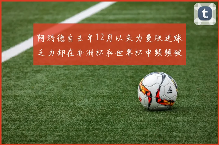 阿玛德自去年12月以来为曼联进球乏力却在非洲杯和世界杯中频频破门