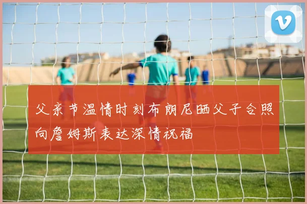 父亲节温情时刻布朗尼晒父子合照向詹姆斯表达深情祝福