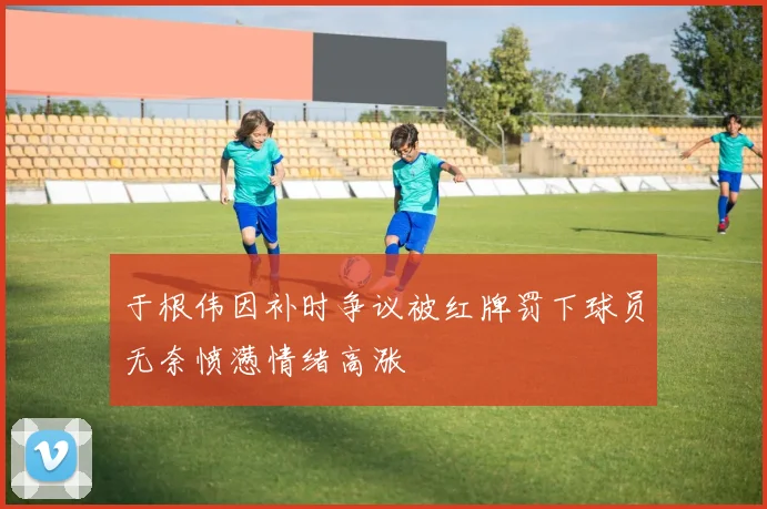 于根伟因补时争议被红牌罚下球员无奈愤懑情绪高涨