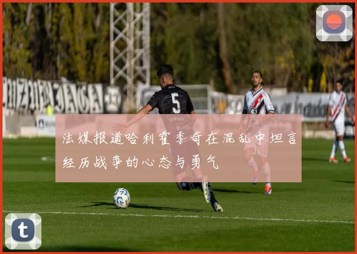 法媒报道哈利霍季奇在混乱中坦言经历战争的心态与勇气