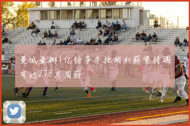 曼城豪掷1亿镑争夺托纳利薪资待遇可达275万周薪