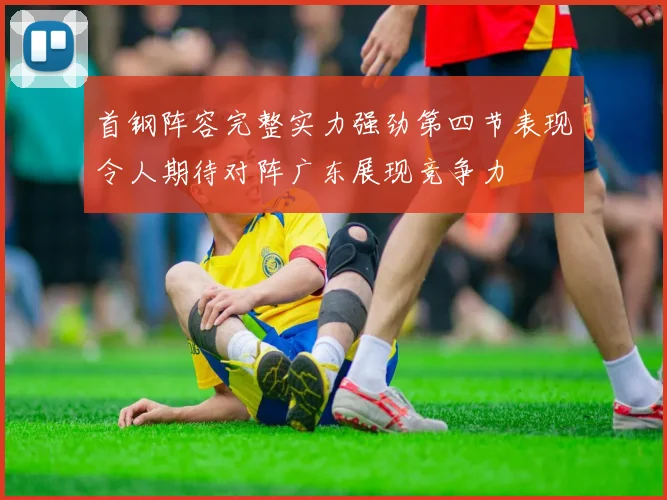 首钢阵容完整实力强劲第四节表现令人期待对阵广东展现竞争力