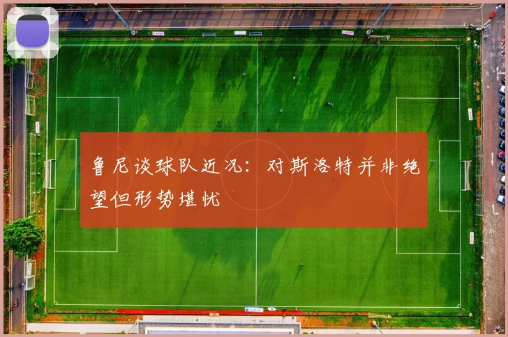 鲁尼谈球队近况：对斯洛特并非绝望但形势堪忧