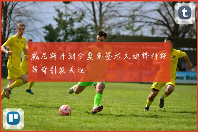 威尼斯计划今夏免签尤文边锋科斯蒂奇引发关注