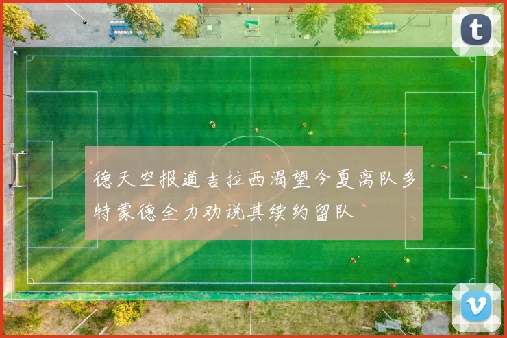 德天空报道吉拉西渴望今夏离队多特蒙德全力劝说其续约留队