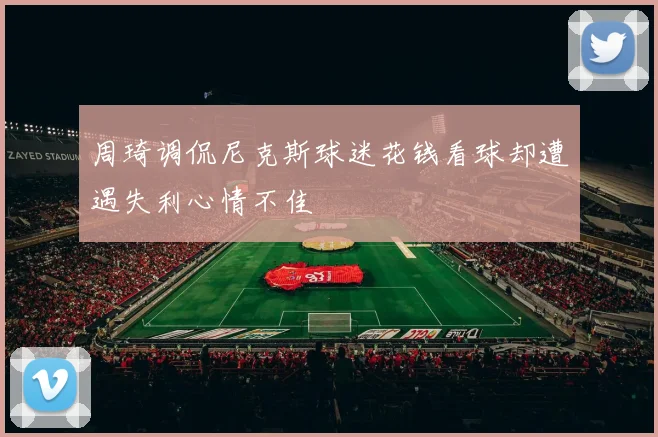 周琦调侃尼克斯球迷花钱看球却遭遇失利心情不佳