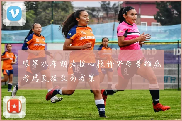 绿军以布朗为核心报价字母哥雄鹿考虑直接交易方案