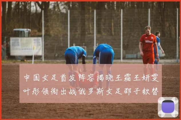 中国女足首发阵容揭晓王霜王妍雯叶彤领衔出战俄罗斯女足邵子钦替补待命