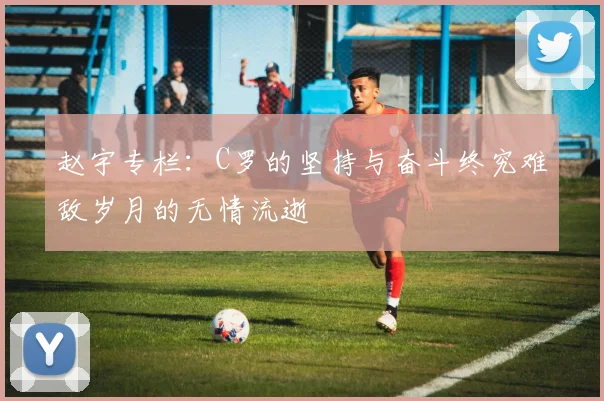 赵宇专栏：C罗的坚持与奋斗终究难敌岁月的无情流逝